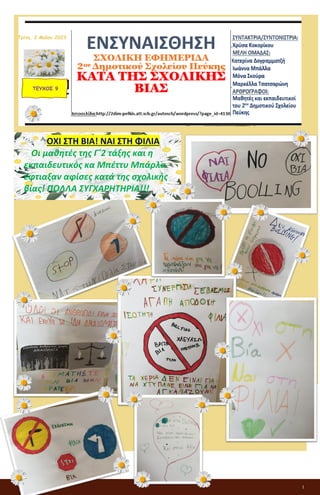 1
ΕΝΣΥΝΑΙΣΘΗΣΗ
ΣΧΟΛΙΚΗ ΕΦΗΜΕΡΙΔΑ
2ου Δημοτικού Σχολείου Πεύκης
ΚΑΤΑ ΤΗΣ ΣΧΟΛΙΚΗΣ ΒΙΑΣ
ΤΕΥΧΟΣ 9
Τρίτη, 2 Μαΐου 2023
ΟΧΙ ΣΤΗ ΒΙΑ! ΝΑΙ ΣΤΗ ΦΙΛΙΑ
Οι μαθητές της Γ΄2 τάξης και η
εκπαιδευτικός κα Μπέττυ Μπάρλα
έφτιαξαν αφίσες κατά της σχολικής
βίας! ΠΟΛΛΑ ΣΥΓΧΑΡΗΤΗΡΙΑ!!!
 
