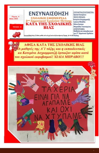 1
ΕΝΣΥΝΑΙΣΘΗΣΗ
ΣΧΟΛΙΚΗ ΕΦΗΜΕΡΙΔΑ
2ου Δημοτικού Σχολείου Πεύκης
ΚΑΤΑ ΤΗΣ ΣΧΟΛΙΚΗΣ ΒΙΑΣ
ΤΕΥΧΟΣ 10
ΑΦΙΣΑ ΚΑΤΑ ΤΗΣ ΣΧΟΛΙΚΗΣ ΒΙΑΣ
Οι μαθητές της Α΄1 τάξης και η εκπαιδευτικός
κα Κατερίνα Δογραμματζή έφτιαξαν αφίσα κατά
του σχολικού εκφοβισμού! ΧΙΛΙΑ ΜΠΡΑΒΟ!!!
Πέμπτη, 4
Μαΐου 2023
 