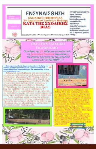 1
ΕΝΣΥΝΑΙΣΘΗΣΗ
ΣΧΟΛΙΚΗ ΕΦΗΜΕΡΙΔΑ
2ου Δημοτικού Σχολείου Πεύκης
ΚΑΤΑ ΤΗΣ ΣΧΟΛΙΚΗΣ ΒΙΑΣ
ΤΕΥΧΟΣ 11
Δευτέρα,
8 Μαΐου 2023
ΟΧΙ ΣΤΟΝ ΣΧΟΛΙΚΟ
ΕΚΦΟΒΙΣΜΟ
Οι μαθητές της Δ΄1 τάξης και η εκπαιδευτικός
κα Αρχοντούλα Τακιδέλλη παρουσιάζουν
τις εργασίες τους κατά της σχολικής βίας!
Πολλά ΣΥΓΧΑΡΗΤΗΡΙΑ!!!
«Εννιάχρονος μαθητής Δημοτικού μετά από bullying στο
σχολείο, βρέθηκε στο νοσοκομείο» «Τριανταπεντάχρονη
γυναίκα μετά από άγριο ξυλοδαρμό και κακοποίηση πέθανε
από τα τραύματά της»
Καθημερινά κατακλυζόμαστε από φαινόμενα βίας,
καταπίεσης, επιθετικότητας και δολοφονίας παιδιών,
γυναικών και ηλικιωμένων. Ο άνθρωπος έχασε την
ανθρωπιά του, απομακρύνθηκε από τη λογική και το
συναίσθημα και συμπεριφέρεται σαν θηρίο. Για όλα
αυτά φταίει η κακή αγωγή από την οικογένεια, η
έλλειψη επίβλεψης των παιδιών, οι δύσκολες
συνθήκες ζωής, τα άσχημα πρότυπα και οι σκηνές
βίας που προβάλλονται από την τηλεόραση. Ο
άνθρωπος δε λύνει τα προβλήματά του με τη λογική
και τον διάλογο, αλλά με το δίκαιο της πυγμής και του
ισχυρότερου μετατρέποντας την κοινωνία σε ζούγκλα.
Για το σταμάτημα αυτής της πορείας πρέπει οι
άνθρωποι να είναι πιο ευγενείς, να εφαρμόζουν τους
νόμους της κοινωνίας και ηθικής και να σέβονται την
ανθρώπινη αξία, την αξιοπρέπεια και τα δικαιώματα
των άλλων από την παιδική ηλικία.
Έχετε ακούσει για το Παγκάκι της
Φιλίας; Είναι ένα πολύχρωμο παγκάκι
στο προαύλιο του σχολείου. Εκεί μπορεί
να κάθεται όποιο παιδί νιώθει μόνο του.
Σε αυτό το παγκάκι μπορούν να κάτσουν
επίσης παιδιά που αισθάνονται φόβο ή
αντιμετωπίζουν προβλήματα στον χώρο
του σχολείου. Σε πολλά παγκάκια είναι
γραμμένες λέξεις όπως «Ακούω»,
«Εμπιστεύομαι», «Νοιάζομαι», «Συγχωρώ»,
«Σέβομαι», «Νιώθω Ασφάλεια». Πόσο ωραίο
είναι να μοιράζεται κάποιος τα
προβλήματά του και να δίνουμε λύσεις
όλοι μαζί. ¨όλα τα παιδιά νιώθουν μόνα
τους κάποια στιγμή. Πόσο όμορφο θα
ήταν κάθε ελληνικό σχολείο να έχει ένα
τέτοιο πολύχρωμο παγκάκι όπως το δικό
μας σχολείο!!!
 