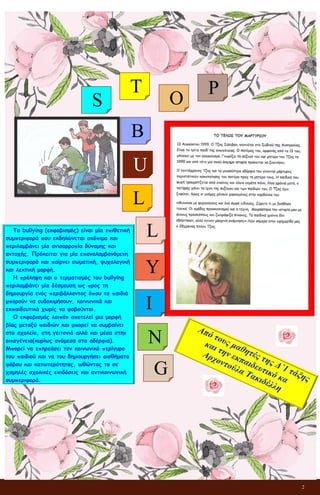 2
Το bullying (εκφοβισμός) είναι μία επιθετική
συμπεριφορά που εκδηλώνεται σκόπιμα και
περιλαμβάνει μία ανισορροπία δύναμης και
αντοχής. Πρόκειται για μία επαναλαμβανόμενη
συμπεριφορά και παίρνει σωματική, ψυχολογική
και λεκτική μορφή.
Η πρόληψη και ο τερματισμός του bullying
περιλαμβάνει μία δέσμευση ως προς τη
δημιουργία ενός περιβάλλοντος όπου τα παιδιά
μπορούν να ευδοκιμήσουν, κοινωνικά και
εκπαιδευτικά χωρίς να φοβούνται.
Ο εκφοβισμός λοιπόν αποτελεί μια μορφή
βίας μεταξύ παιδιών και μπορεί να συμβαίνει
στο σχολείο, στη γειτονιά αλλά και μέσα στην
οικογένεια(κυρίως ανάμεσα στα αδέρφια).
Μπορεί να επηρεάσει τον κοινωνικό περίγυρο
του παιδιού και να του δημιουργήσει αισθήματα
φόβου και κατωτερότητας, ωθώντας το σε
χαμηλές σχολικές επιδόσεις και αντικοινωνική
συμπεριφορά.
S
T
O
P
B
U
G
N
I
Y
L
L
 