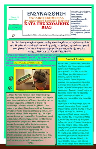 1
ΕΝΣΥΝΑΙΣΘΗΣΗ
ΣΧΟΛΙΚΗ ΕΦΗΜΕΡΙΔΑ
2ου Δημοτικού Σχολείου Πεύκης
ΚΑΤΑ ΤΗΣ ΣΧΟΛΙΚΗΣ ΒΙΑΣ
Η ιστορία βασίζεται στη βραβευμένη ταινία μικρού μήκους
3D Animated Short Film: "Dustin" - by The Dustin Team
TheCGBros…Μπορείτε να δείτε το βιντεάκι της ιστορίας
μας εδώ https://youtu.be/BTSH3hxdk_A
Η εκπαιδευτικός της Β΄1 τάξης κα Κέλλυ Χριστοπούλου
ΤΕΥΧΟΣ 12
Πέμπτη, 11
Μαΐου 2023
Φιλία είναι η αμοιβαία εμπιστοσύνη και ειλικρίνεια μεταξύ των μελών
της. Η φιλία δεν καθορίζεται από τη φυλή, το χρώμα, την εθνικότητα ή
την ηλικία! Για μια «διαφορετική» φιλία γράφει μαθητής της Β΄1
τάξης…ΠΟΛΛΑ ΣΥΓΧΑΡΗΤΗΡΙΑ!!!
ΠΗΓΗ ΕΙΚΟΝΑΣ: https://www.imdb.com/title/tt3806992/
Dastin & Dust-In
Κάποτε ένα ζευγάρι είχε ένα σκύλο,
τον Dastin που τον αγαπούσε πολύ.
Είχαν διακοσμήσει με τις
φωτογραφίες του όλο το σαλόνι
τους. Όμως ο σκύλος τους, όταν
έτρωγε, λέρωνε το σπίτι.
Έτσι ο άντρας έκανε δώρο στη
γυναίκα του μια ρομποτική σκούπα
για να μη σκουπίζει κάθε λίγο και
λιγάκι. Η γυναίκα του χάρηκε και τον
αγκάλιασε. Αμέσως, τοποθέτησε στη
βάση της τη σκούπα να φορτίσει,
αφού πρώτα μετακίνησε το
κρεβατάκι του σκύλου που εμπόδιζε
την πρίζα.
Αργότερα, ο σκύλος έφαγε λίγο, και
μερικά κομματάκια ξηράς τροφής
έπεσαν κάτω. Όταν ο σκύλος το πήρε
είδηση και πήγε να τα φάει, η
σκούπα πρόλαβε και τα ρούφηξε.
Του σκύλου δεν του άρεσε καθόλου
η ρομποτική σκούπα. Τη θεώρησε
εχθρό του γιατί «έτρωγε» το φαγητό
που του έπεφτε κάτω. Ήταν πολύ
γρήγορη και χωνόταν κάτω από τα
έπιπλα, ενώ αυτός δεν μπορούσε.
Τη νύχτα έριξε καταιγίδα και ένας
κεραυνός χτύπησε τη σκούπα που
φόρτιζε. Σαν κάτι να άλλαξε … Το
πρωί έτρεξε ο σκύλος στο πρωινό
του και το έφαγε πολύ ατσούμπαλα.
…Έπεσε λίγο στο πάτωμα και η σκούπα πήγε με
μεγάλη ταχύτητα και έφαγε τα πάντα. Τότε άρχισε
ένας ανταγωνισμός μεταξύ τους. Η σκούπα πάντα
νικούσε μέχρι που ξεφόρτισε. Ο σκύλος τη
σκούνταγε… Τίποτα! Νόμισε ότι χάλασε… Δεν
ήξερε τι να κάνει…Τότε άρχισε πάλι να βρέχει και
θυμήθηκε πως η σκούπα πρέπει να φορτίσει. Την
έσπρωξε και την έβαλε στη βάση της. Όλη νύχτα
έμεινε άυπνος να την κοιτάζει. Το πρωί ήταν φουλ
φορτισμένη. Ο σκύλος χάρηκε και της έδωσε ένα
κομματάκι της τροφής του αλλά εκείνη δεν το
έφαγε. Έτσι έγιναν φίλοι. Από τότε ο σκύλος
ανέβαινε πάνω στη σκούπα ρομπότ, αυτή του
έβρισκε τα κομματάκια της τροφής και
σταματούσε για να τα φάει. Έτσι ο σκύλος, ο
Dastin απέκτησε μια φίλη, την Dust-in, που, όταν
τα αφεντικά τους λείπουν στη δουλειά, παίζουν
μαζί και κρατάνε το σπίτι πεντακάθαρο.
ΤΕΛΟΣ
 