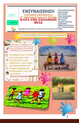 1
ΕΝΣΥΝΑΙΣΘΗΣΗ
ΣΧΟΛΙΚΗ ΕΦΗΜΕΡΙΔΑ
2ου Δημοτικού Σχολείου Πεύκης
ΚΑΤΑ ΤΗΣ ΣΧΟΛΙΚΗΣ ΒΙΑΣ
ΤΕΥΧΟΣ 13
Δευτέρα, 15
Μαΐου 2023
Πολλοί είναι οι καλλιτέχνες που
έχουν υμνήσει την αξία της φιλίας
μέσω της ποίησης, της γλυπτικής,
των βιβλίων και της ζωγραφικής!
Οι μαθητές της Γ΄1 τάξης
και η εκπαιδευτικός
κα Ζωή Ζιάννη ,μας
ταξιδεύουν στον κόσμο
της τέχνης! Μέσα από
πίνακες ζωγραφικής
αναδεικνύουν την αξία
της φιλίας!
ΠΟΛΛΑ ΣΥΓΧΑΡΗΤΗΡΙΑ!!!
 