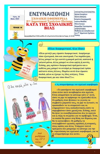 1
ΕΝΣΥΝΑΙΣΘΗΣΗ
ΣΧΟΛΙΚΗ ΕΦΗΜΕΡΙΔΑ
2ου Δημοτικού Σχολείου Πεύκης
ΚΑΤΑ ΤΗΣ ΣΧΟΛΙΚΗΣ ΒΙΑΣ
Τρίτη, 23
Μαΐου 2023
«Όλοι διαφορετικοί, όλοι ίδιοι»
«Όλοι μεταξύ μας είμαστε διαφορετικοί. Διαφέρουμε
τόσο εξωτερικά, όσο και εσωτερικά. Για παράδειγμα,
άλλος μπορεί να έχει κοντά η μακριά μαλλιά, καστανά ή
γαλανά μάτια, άλλος μπορεί να είναι ψηλός ή κοντός.
Επίσης, μας αρέσουν διαφορετικά πράγματα και ο
καθένας μας μπορεί να αντιδρά με διαφορετικό τρόπο
απέναντι στους άλλους. Παρόλα αυτά όλοι είμαστε
παιδιά, φίλοι κι έχουμε τις ίδιες ανάγκες. Τόσο
διαφορετικοί, μα και τόσο ίδιοι!!!»».
« Ας σταματήσουμε τον σχολικό εκφοβισμό»
«Το φαινόμενο του σχολικού εκφοβισμού
είναι πλέον πολύ συνηθισμένο στα σχολεία.
Είναι απαραίτητο να κάνουμε κάτι γι’ αυτό,
ώστε να μην το αφήσουμε να εξαπλωθεί άλλο.
Οι μαθητές όταν βλέπουν το γεγονός να
συμβαίνει μπροστά τους, να μην το αγνοούν, να
προσπαθούν να το σταματούν και να
ενημερώνουν τους εκπαιδευτικούς ώστε να
παρεμβαίνουν όπου χρειάζεται. Επίσης, καλό
θα ήταν να ευαισθητοποιείται όλο το σχολείο
και η τάξη να συζητάει για το πρόβλημα. Έτσι,
τα παιδιά θα μπουν στη θέση του θύματος και
θα το καταλάβουν. Οι μαθητές να
αναλαμβάνουν εργασίες ομαδικές ή ατομικές,
όπως αφίσες και άλλα. Υπάρχουν πολλά
πράγματα που μπορούμε να κάνουμε για την
αντιμετώπιση του σχολικού εκφοβισμού, για να
το σταματήσουμε όλο αυτό».
Από
μαθήτρια
της ΣΤ΄2
τάξης
 