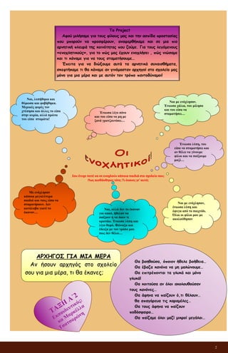 2
Σου έτυχε ποτέ να σε ενοχλούν κάποια παιδιά στο σχολείο σου;
Πως αισθάνθηκες τότε; Τι έκανες γι’ αυτό;
Το Project
Αφού μιλήσαμε για τους φίλους μας και την ασπίδα προστασίας
που μπορούν να προσφέρουν, αναφερθήκαμε και σε μια πιο
αρνητική πλευρά της κοινότητας που ζούμε. Για τους λεγόμενους
«ενοχλητικούς», για το πώς μας έχουν ενοχλήσει , πώς νιώσαμε
και τι κάναμε για να τους σταματήσουμε…
Έπειτα για να διώξουμε αυτά τα αρνητικά συναισθήματα,
σκεφτήκαμε τι θα κάναμε αν γινόμασταν αρχηγοί στο σχολείο μας
μόνο για μια μέρα και με αυτόν τον τρόπο παντοδύναμοι!
Ναι με ενόχλησαν.
Ένιωσα χάλια, του μίλησα
και του είπα να
σταματήσει…
Ένιωσα λίγο πόνο
και του είπα να μη με
ξανά γρατζουνίσει…
Ένιωσα λύπη, του
είπα να σταματήσει και
αν θέλει να γίνουμε
φίλοι και να παίξουμε
μαζί…
Ναι, λυπήθηκα και
θύμωσα και φοβήθηκα.
Μερικές φορές τον
χτύπησα και άλλες το είπα
στην κυρία, αλλά πρώτα
του είπα σταμάτα!
Με ενόχλησαν
κάποια μεγαλύτερα
παιδιά και τους είπα να
σταματήσουν. Δεν
κατάλαβα γιατί το
έκαναν…
Ναι με ενόχλησαν,
ένιωσα λύπη και
έφυγα από το παιχνίδι.
Όλοι οι φίλοι μου με
ακολούθησαν
Ναι, αλλά δεν το έκαναν
για κακό, ήθελαν να
παίξουν ή να δουν τι
κρατάω. Ένιωσα λύπη και
λίγο θυμό. Φώναξα και
έδειξα με τον τρόπο μου
πως δεν θέλω…
ΑΡΧΗΓΟΣ ΓΙΑ ΜΙΑ ΜΕΡΑ
Αν ήσουν αρχηγός στο σχολείο
σου για μια μέρα, τι θα έκανες;
Θα βοηθούσα, όποιον ήθελε βοήθεια…
Θα έβαζα κανόνα να μη μαλώνουμε…
Θα επιτρέπονται τα γλυκά και μόνο
γλυκά!
Θα κοιτούσα αν όλοι ακολουθούσαν
τους κανόνες…
Θα άφηνα να παίζουν ό,τι θέλουν…
θα απαγόρευα τις καραμέλες…
Θα τους άφηνα να παίζουν
ποδόσφαιρο…
Θα παίζαμε όλοι μαζί μικροί μεγάλοι…
 