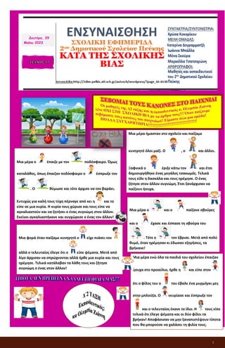 1
ΕΝΣΥΝΑΙΣΘΗΣΗ
ΣΧΟΛΙΚΗ ΕΦΗΜΕΡΙΔΑ
2ου Δημοτικού Σχολείου Πεύκης
ΚΑΤΑ ΤΗΣ ΣΧΟΛΙΚΗΣ ΒΙΑΣ
Δευτέρα, 29
Μαΐου 2023
Μια μέρα ο έπαιζε με τον ποδόσφαιρο. Όμως
καταλάθος, όπως έπαιζαν ποδόσφαιρο ο έσπρωξε τον
. Ο θύμωσε και τότε άρχισε να τον βαράει.
Ευτυχώς για καλή τους τύχη πέρναγε από κει η και το
είπε σε μια κυρία. Η κυρία τους χώρισε και τους είπε να
αγκαλιαστούν και να ζητήσει ο ένας συγνώμη στον άλλον.
Εκείνοι αγκαλιαστήκανε και συγχώρεσε ο ένας τον άλλον!
Μια φορά όταν παίζαμε κυνηγητό ο είχε πιάσει τον
αλλά ο τελευταίος έλεγε ότι ο είπε ψέματα. Μετά από
λίγο άρχισαν να σπρώχνονται αλλά ήρθε μια κυρία και τους
ηρέμησε. Τελικά κατάλαβαν τα λάθη τους και ζήτησε
συγνώμη ο ένας στον άλλον!
Μια μέρα ήμασταν στο σχολείο και παίζαμε
κυνηγητό όλοι μαζί. Ο , ο και άλλοι.
Ξαφνικά ο έριξε κάτω τον και έτσι
δημιουργήθηκε ένας μεγάλος τσακωμός. Τελικά
τους είδε η δασκάλα και τους ηρέμησε. Ο ένας
ζήτησε στον άλλον συγνώμη. Έτσι ξανάρχισαν να
παίζουν ήσυχα.
Μια μέρα ο και ο παίζανε σβούρες
και ο έχασε και έσπασε τη σβούρα του
. Τότε ο τον έβρισε. Μετά από πολύ
θυμό, όταν ηρέμησαν κι έδωσαν εξηγήσεις, τα
βρήκανε!
Μια μέρα ενώ όλα τα παιδιά του σχολείου έπαιζαν
ήσυχα στο προαύλιο, ήρθε η και είπε στον
ότι ο φίλος του ο του έβαλε ένα μυρμήγκι μες
στην μπλούζα. Ο νευρίασε και έσπρωξε τον
και ο τελευταίος έκανε το ίδιο. Η τους είπε
τελικά ότι έλεγε ψέματα και οι δύο φίλοι τα
βρήκαν! Αποφάσισαν να μην ξαναπιστέψουν τίποτα
που θα μπορούσε να χαλάσει τη φιλία τους.
 