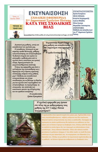 1
ΕΝΣΥΝΑΙΣΘΗΣΗ
ΣΧΟΛΙΚΗ ΕΦΗΜΕΡΙΔΑ
2ου Δημοτικού Σχολείου Πεύκης
ΚΑΤΑ ΤΗΣ ΣΧΟΛΙΚΗΣ ΒΙΑΣ
Τρίτη, 6
Ιουνίου 2023
Αγαπητοί μας μαθητές, γονείς και
εκπαιδευτικοί του σχολείου μας,
Η εκπαίδευση, λειτουργεί ως μια
ασφαλής νησίδα θαλπωρής, μάθησης,
κοινωνικοποίησης και αλληλοσεβασμού.
Τα βασικά στοιχεία που πρέπει να
αποκομίζει ο μαθητής μέσα από το
σχολείο είναι η ικανότητα για κριτική
σκέψη, δημιουργικότητα και
ψυχοσυναισθηματική ανάπτυξη.
Στόχος της εφημερίδας μας ήταν η
καλλιέργεια της ενσυναίσθησης και η
δημιουργία ενός κλίματος αρμονικής
συνύπαρξης ανάμεσα στους μαθητές
μας!!! Μαθητές και εκπαιδευτικοί
συνεργαστήκαμε και γίναμε
συνοδοιπόροι για να βάλουμε τα θεμέλια
για ένα σχολείο όπου περιλαμβάνει τον
αλληλοσεβασμό, τη συμπερίληψη, τη
συνεργασία, την ανάπτυξη των
κοινωνικών αρετών της αλληλεγγύης
και του ομαδικού πνεύματος!
Η εκπαιδευτικός
Χρύσα Κοκορίκου
Η σχολική βία είναι αρκετά συχνή στις μέρες μας. Σχολική βία είναι
ένας επαναλαμβανόμενος καβγάς ανάμεσα στα ίδια πρόσωπα.
Μερικοί τρόποι αντιμετώπισής της είναι οι ακόλουθοι. Καταρχάς τα
πρόσωπα τα οποία εμπλέκονται θα πρότεινα να καθίσουν σε ένα
μέρος για να λύσουν ήρεμα τις διαφορές τους. Επίσης καλό θα ήταν
τα παιδιά τα οποία έχουν δει τον τσακωμό να ειδοποιήσουν έναν
μεγαλύτερο , όπως κάποιον δάσκαλο. Τέλος εάν κάποια παιδιά
χτυπήσουν ή μιλήσουν άσχημα σ’ ένα άλλο παιδί, το παιδί θα ήταν
καλύτερο να μην απαντήσει και να ενημερώσει τον δάσκαλο ή τη
δασκάλα του. Ελπίζω να μειωθούν τα περιστατικά σχολικής βίας και
οι μαθητές να λύνουν ήρεμα και ανθρώπινα τις διαφορές τους.
Ευχαριστούμε θερμά όλους
τους μαθητές και εκπαιδευτικούς
που συμμετείχαν στην εφημερίδα
μας!
Η ομάδα Ενσυναίσθηση
Η σχολική εφημερίδα μας έφτασε
στο τέλος της με αρθρογράφους τους
μαθητές της ΣΤ΄3 τάξης! Πολλά
Συγχαρητήρια!!!
 