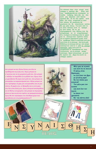 3
Για κάποιον λόγο στην εποχή αυτή
υπάρχει η σχολική βία. Είναι κάτι
που προβληματίζει και απασχολεί τα
παιδιά, bullying , ξύλο, βία και όλα
αυτά μας εξηγούνε γιατί λέγεται
σχολική βία . Αν δε σου αρέσει αυτό
βάλε ένα τέλος σταμάτησέ το, κάνε
κάτι αλλιώς θα μεγαλώνει, θα
μεγαλώνει και θα επεκτείνεται ώσπου
θα μας φάει όλους. Για αυτό από το
να κάνει κάποιος αυτό το πράγμα
ας γίνει καλός και να μη
συμπεριφέρεται έτσι . Κάπως έτσι θα
μπορέσουμε να το σταματήσουμε!
Στη συνέχεια να πιάσουμε όλοι τα χέρια
και να κάνουμε έναν τεράστιο κύκλο
για να είμαστε χαρούμενοι χωρίς αυτό
το πρόβλημα. Αλλά το καλύτερο από όλα
αυτά είναι να τα κάνουμε όλα αυτά μαζί.
Ειδάλλως να κάνουμε κάτι μα κάτι ακόμα
καλύτερο και από τα 3 μαζί: να γίνουμε
καλύτεροι εμείς ώστε έτσι να
μπορέσουμε να προσέξουμε και τους
υπόλοιπους για να γίνουμε ακόμα
καλύτεροι. Αφού τελειώσουμε με αυτό
θα είμαστε ένα βήμα πιο κοντά να
υπάρχει ειρήνη !
Δεν μπορώ να σου δώσω λύσεις για όλα τα
προβλήματα της ζωής σου. Όμως μπορώ να
σ΄ακούσω και να τα μοιραστώ μαζί σου. Δεν μπορώ
ν΄αλλάξω το παρελθόν ή το μέλλον σου. Όμως όταν
με χρειάζεσαι θα είμαι εκεί μαζί σου. Δεν μπορώ να
αποτρέψω τα παραπατήματά σου. Μόνο μπορώ να
σου προσφέρω το χέρι μου να κρατηθείς και να μην
πέσεις. Οι χαρές σου, οι θρίαμβοι και οι επιτυχίες
σου δεν είναι δικές μου, όμως ειλικρινά απολαμβάνω
να σε βλέπω ευτυχισμένο. Δεν μπορώ να περιορίσω
μέσα σε όρια αυτά που πρέπει να πραγματοποιήσεις,
όμως θα σου προσφέρω τον ελεύθερο χώρο που
χρειάζεσαι για να μεγαλουργήσεις!!!
Φίλε μου σε αγαπώ
και ποτέ δε σε πουλώ
Ο φίλος είναι
θησαυρός
κι εγώ όταν τον βρω
με μεγάλη χαρά
θα του δώσω μια
αγκαλιά!
Τον φίλο μου τον
αγαπώ
και ποτέ δεν τον
ξεχνώ
κι όποτε τον
χρειαστώ
θα΄ ναι πάντα εδώ!
Ε Ν
Σ Υ
Ν Α Ι
Σ
Θ
Η
Σ Η
 