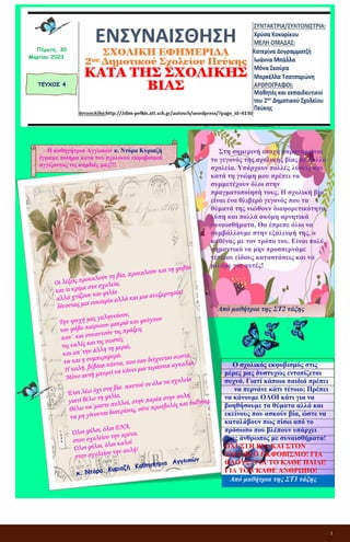 1
ΕΝΣΥΝΑΙΣΘΗΣΗ
ΣΧΟΛΙΚΗ ΕΦΗΜΕΡΙΔΑ
2ου Δημοτικού Σχολείου Πεύκης
ΚΑΤΑ ΤΗΣ ΣΧΟΛΙΚΗΣ ΒΙΑΣ
ΤΕΥΧΟΣ 4
Πέμπτη, 30
Μαρτίου 2023
Η καθηγήτρια Αγγλικών κ. Ντόρα Κυριαζή
έγραψε ποίημα κατά του σχολικού εκφοβισμού
αγγίζοντας τις καρδιές μας!!!
Στη σημερινή εποχή παρατηρείται
το γεγονός της σχολικής βίας σε πολλά
σχολεία. Υπάρχουν πολλές λύσεις και
κατά τη γνώμη μου πρέπει να
συμμετέχουν όλοι στην
πραγματοποίησή τους. Η σχολική βία
είναι ένα θλιβερό γεγονός που τα
θύματά της νιώθουν διαφορετικότητα,
λύπη και πολλά ακόμη αρνητικά
συναισθήματα. Θα έπρεπε όλοι να
συμβάλλουμε στην εξάλειψή της, ο
καθένας με τον τρόπο του. Είναι πολύ
σημαντικό να μην προσπερνάμε
τέτοιου είδους καταστάσεις και να
μιλάμε για αυτές!
Από μαθήτρια της ΣΤ2 τάξης
Ο σχολικός εκφοβισμός στις
μέρες μας δυστυχώς εντοπίζεται
συχνά. Γιατί κάποια παιδιά πρέπει
να περνάνε κάτι τέτοιο; Πρέπει
να κάνουμε ΟΛΟΙ κάτι για να
βοηθήσουμε τα θύματα αλλά και
εκείνους που ασκούν βία, ώστε να
καταλάβουν πως πίσω από το
πρόσωπο που βλέπουν υπάρχει
ένας άνθρωπος με συναισθήματα!
ΟΧΙ ΣΤΗ ΒΙΑ ΚΑΙ ΣΤΟΝ
ΣΧΟΛΙΚΟ ΕΚΦΟΒΙΣΜΟ! ΓΙΑ
ΟΛΟΥΣ! ΓΙΑ ΤΟ ΚΑΘΕ ΠΑΙΔΙ!
ΓΙΑ ΤΟΝ ΚΑΘΕ ΑΝΘΡΩΠΟ!
Από μαθήτρια της ΣΤ3 τάξης
 