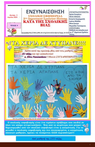 1
ΕΝΣΥΝΑΙΣΘΗΣΗ
ΣΧΟΛΙΚΗ ΕΦΗΜΕΡΙΔΑ
2ου Δημοτικού Σχολείου Πεύκης
ΚΑΤΑ ΤΗΣ ΣΧΟΛΙΚΗΣ ΒΙΑΣ
ΤΕΥΧΟΣ 5
Δευτέρα, 3
Απριλίου 2023
Αφίσα κατά της σχολικής βίας από τους μαθητές της
και την εκπαιδευτικό
!!!Πολλά ΣΥΓΧΑΡΗΤΗΡΙΑ!!!
Από τους μαθητές της Ε1 τάξης και την εκπαιδευτικό κ. Πένυ Νικολακάκου
Ο σχολικός εκφοβισμός είναι ένα τεράστιο πρόβλημα που παιδιά σε
όλον τον κόσμο αντιμετωπίζουν. Ένα από τα χειρότερα που μπορεί να
δημιουργηθεί από τον σχολικό εκφοβισμό είναι η απομόνωση. Για να
μειωθεί ο σχολικός εκφοβισμός και πιο συγκεκριμένα, η απομόνωση
κάποιων μαθητών, πρέπει να νοιάζονται ΟΛΟΙ περισσότερο!!!
Από μαθητή της ΣΤ2 τάξης
 