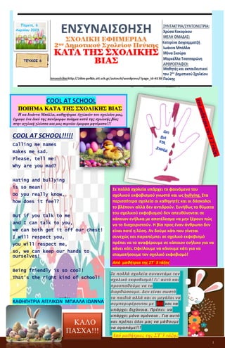 1
ΕΝΣΥΝΑΙΣΘΗΣΗ
ΣΧΟΛΙΚΗ ΕΦΗΜΕΡΙΔΑ
2ου Δημοτικού Σχολείου Πεύκης
ΚΑΤΑ ΤΗΣ ΣΧΟΛΙΚΗΣ ΒΙΑΣ
ΤΕΥΧΟΣ 6
COOL AT SCHOOL
ΠΟΙΗΜΑ ΚΑΤΑ ΤΗΣ ΣΧΟΛΙΚΗΣ ΒΙΑΣ
Η κα Ιωάννα Μπάλλα, καθηγήτρια Αγγλικών του σχολείου μας,
έγραψε ένα δικό της πανέμορφο ποίημα κατά της σχολικής βίας
στην αγγλική γλώσσα και μας περνάει όμορφα μηνύματα!!!
COOL AT SCHOOL!!!!!
Calling me names
makes me sad.
Please, tell me:
Why are you mad?
Hating and bullying
is so mean!
Do you really know,
how does it feel?
But if you talk to me
and I can talk to you,
we can both get it off our chest!
I will respect you,
you will respect me,
so, we can keep our hands to
ourselves!
Being friendly is so cool!
That’s the right kind of school!
ΚΑΘΗΓΗΤΡΙΑ ΑΓΓΛΙΚΩΝ ΜΠΑΛΛΑ ΙΩΑΝΝΑ
Σε πολλά σχολεία συναντάμε τον
σχολικό εκφοβισμό! Γι΄ αυτό και
προσπαθούμε να το
διορθώσουμε. Δεν είναι σωστό
τα παιδιά αλλά και οι μεγάλοι να
συμπεριφέρονται με ΒΙΑ και να
υπάρχει διχόνοια. Πρέπει να
υπάρχει μόνο ομόνοια . Για αυτό
και πρέπει όλοι μας να μάθουμε
να αγαπάμε!!!
Από μαθήτριες της ΣΤ΄3 τάξης
Σε πολλά σχολεία υπάρχει το φαινόμενο του
σχολικού εκφοβισμού γνωστό και ως bullying. Στα
περισσότερα σχολεία οι καθηγητές και οι δάσκαλοι
το βλέπουν αλλά δεν αντιδρούν. Συνήθως τα θύματα
του σχολικού εκφοβισμού δεν απευθύνονται σε
κάποιον ενήλικα με αποτέλεσμα να μην ξέρουν πώς
να το διαχειριστούν. Η βία προς έναν άνθρωπο δεν
είναι ποτέ η λύση. Αν δούμε κάτι που γίνεται
συνεχώς και παραπέμπει σε σχολικό εκφοβισμό
πρέπει να το αναφέρουμε σε κάποιον ενήλικο για να
κάνει κάτι. Οφείλουμε να κάνουμε κάτι για να
σταματήσουμε τον σχολικό εκφοβισμό!
Από μαθήτρια της ΣΤ΄ 3 τάξης
ΚΑΛΟ
ΠΑΣΧΑ!!!
Πέμπτη, 6
Απριλίου 2023
 