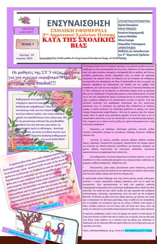 1
ΕΝΣΥΝΑΙΣΘΗΣΗ
ΣΧΟΛΙΚΗ ΕΦΗΜΕΡΙΔΑ
2ου Δημοτικού Σχολείου Πεύκης
ΚΑΤΑ ΤΗΣ ΣΧΟΛΙΚΗΣ ΒΙΑΣ
ΤΕΥΧΟΣ 7
ΧΡΙΣΤΟΣ
ΑΝΕΣΤΗ!!!
Δευτέρα, 24
Απριλίου 2023
Καθημερινά στα σχολεία στις μέρες μας
υπάρχουν αρκετά περιστατικά βίας,
bullying και εκφοβισμού. Όλοι μπορούμε
να κάνουμε κάτι για να σταματήσει όλο
αυτό με κάποιο τρόπο. Δεν είναι καθόλου
ωραίο να κοροϊδεύουμε τους γύρω μας .Με
το να μειώνουμε κάποιον δε μας βοηθάει
πουθενά και ίσα ίσα που μας κάνει να
φαινόμαστε εμείς οι αδύναμοι . Κανένας
δεν θα ήθελε να είναι στη θέση αυτών των
παιδιών που δέχονται bullying καθημερινά
από τους γύρω τους . Για αυτό ΟΛΟΙ ΜΑΖΙ
ΕΝΩΜΕΝΟΙ ΠΟΤΕ ΝΙΚΗΜΕΝΟΙ!!!
Από μαθητή της ΣΤ΄ 3 τάξης
Οι μαθητές της ΣΤ΄3 τάξης γράφουν
για τον σχολικό εκφοβισμό!!! Πολλά
συγχαρητήρια παιδιά!!!
Η ενδοσχολική βία είναι ένα σύγχρονο φαινόμενο, που αποτελεί μεγάλο κοινωνικό
πρόβλημα και είναι καταστροφικό για τους νέους. Πρόκειται για μια κατάσταση
κατά την οποία ασκείται εσκεμμένη, συστηματική βία σε μαθητές από άλλους,
συνήθως μεγαλύτερης ηλικίας συμμαθητές τους, με σκοπό την πρόκληση
σωματικού και ψυχικού πόνου του θύματος και την ανύψωση του αισθήματος
ανωτερότητας και υπερίσχυσης του θύτη. Η σχολική βία σε όλες τις μορφές της
αποτελεί παραβίαση των δικαιωμάτων των παιδιών και των εφήβων στην
εκπαίδευση, την υγεία και την ευημερία. Γι’ αυτό και το Υπουργείο Παιδείας από
το 2012, καθιέρωσε την 6η Μαρτίου ως Πανελλήνια Ημέρα κατά της σχολικής
βίας και του εκφοβισμού. Η σχολική βία μπορεί να είναι καταστροφική. Τα παιδιά
και οι νέοι που επηρεάζονται μπορεί να δυσκολεύονται να συγκεντρωθούν στην
τάξη, να χάσουν μαθήματα ή να εγκαταλείψουν εντελώς το σχολείο. Αυτό έχει
αρνητικό αντίκτυπο στα ακαδημαϊκά επιτεύγματα και στις μελλοντικές
προοπτικές τους. Το φαινόμενο της σχολικής βίας εκδηλώνεται με διάφορες
μορφές, οι οποίες αναλόγως την κατάσταση χωρίζονται σε άμεσες, στις οποίες
υπάρχει διαπροσωπική επαφή θύματος - θύτη και σε έμμεσες, όπου δεν υπάρχει
επαφή. Όσον δε αφορά στους χειρισμούς μπορούν να είναι πιο ήπιες ή και να
κλιμακωθούν φτάνοντας ως και την φυσική βία ή την σεξουαλική παρενόχληση.
Έτσι, σύμφωνα με το Δίκτυο κατά της βίας στο σχολείο διαμορφώνονται οι εξής
κατηγορίες εκφοβισμού:
• Σωματικός: με σπρώξιμο, σκούντημα, χαστούκι, αγκωνιά, γροθιά,
κλοτσιά, τρικλοποδιά, χτύπημα με αντικείμενα, τσίμπημα, δαγκωνιά, τράβηγμα
μαλλιών κλπ.
• Λεκτικός: με απειλές, κοροϊδία, ειρωνεία, βρίσιμο, διάδοση ψευδούς
φήμης, σαρκασμό, συκοφαντικές ζωγραφιές, παρατσούκλια και άσχημα σχόλια
για φυλετική και εθνική καταγωγή, πεποιθήσεις και θρησκεία, αναπηρία και
χρόνια πάθηση, οικογενειακή και οικονομική κατάσταση, σεξουαλικό
προσανατολισμό και χαρακτηριστικών φύλου κλπ.
• Συναισθηματικός: κοινωνική απομόνωση ή αγνόηση παιδιού, να μην του
απευθύνουν το λόγο, καταστροφή πραγμάτων του, λέρωμα ρούχων, εκβιασμός για
χρήματα, ανάθεση δυσάρεστων καθηκόντων κλπ.
• Ηλεκτρονικός: μέσω email, ηλεκτρονικών μέσων δικτύωσης, κινητών,
χρήση κάμερας με σκοπό την απειλή και την ταπείνωση του παιδιού, αποκλεισμός
από δικτυακή ομάδα, κλήσεις από άγνωστο νούμερο κλπ.
Η σχολική βία (school bullying) είναι ένας άνισος αγώνας μεταξύ «αδύναμου-
δυνατού» ο οποίος επιφυλάσσει σοβαρές επιπτώσεις μόνο για το παιδί που
κακοποιείται. Στην πραγματικότητα το παιδί που εμφανίζει επιθετική
συμπεριφορά αντιμετωπίζει πολύ μεγαλύτερα προβλήματα από το παιδί στο οποίο
ασκεί βία. Ένα παιδί που έχει νιώσει τη βία, που έχει κυριευθεί από αισθήματα
κατωτερότητας, απελπισίας, απογοήτευσης, είναι και αυτό που θα αντιδράσει
βάναυσα. Η άσκηση της βίας είναι ένας τρόπος άμυνας, μια κάλυψη, που στόχο
έχει να αποκρύψει την αδυναμία χαρακτήρα, όπως το φόβο και την ανασφάλεια,
και να αναδείξει την ανύπαρκτη ισχύ και την τόλμη. Αντίθετα, όσον αφορά το
θύμα, συνήθως πρόκειται για ένα άτομο υγιές και ικανό που, όμως, λόγω της
φύσης του αδυνατεί να αντισταθεί αποτελεσματικά στη βία στην οποία υπόκειται.
Ο σχολικός εκφοβισμός, λοιπόν, είναι ένα ζήτημα που πρέπει να λυθεί άμεσα. Η
λύση είναι δυνατό να δοθεί τόσο από το κράτος και το σχολείο, όσο και από εμάς
τους ίδιους. Εμείς εξάλλου, ως η νεότερη γενιά της χώρας μας, οφείλουμε να
παλέψουμε για την εξάλειψη κάθε φαινομένου βίας και για τη δημιουργία μιας πιο
ειρηνικής κοινωνίας.
Πηγές: saferinternet4kids.gr, sch.gr, Social Lib Από μαθητή της ΣΤ΄ 3 τάξης
 