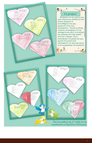 2
Μιλήσαμε για τους φίλους μας
στην τάξη και με ιδεοθύελλα στον
πίνακα γράψαμε τα
συναισθήματα που μας
προκαλούν όταν τους
σκεφτόμαστε. ΄Έπειτα κλείσαμε
τα μάτια, σκεφτήκαμε τον πιο
αγαπημένο μας φίλο, τα ανοίξαμε
και γράψαμε μες στην καρδιά
αυτό που νιώσαμε. Τέλος
σκεφτήκαμε ένα χρώμα που μας
έρχεται στο μυαλό όταν
σκεφτόμαστε τον φίλο μας και με
αυτό ζωγραφίσαμε την καρδούλα.
Το project
Από τους μαθητές της Α΄2 τάξης και την
εκπαιδευτικό κα Μαρκέλλα Τσατσαρώνη
 