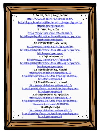 8. Το ταξίδι στη Χωχαρούπα
https://www.slideshare.net/epapadi/6-
httpsblogsschgrsfairastideutera-httpblogsschgrgoma-
httpblogsschgrepapadi
9. "Που λες, είδα...»
https://www.slideshare.net/epapadi/9-
httpsblogsschgrsfairastideutera-httpblogsschgrgoma-
httpblogsschgrepapadi
10. ΠΡΟΣΟΧΗ! Τι λέει εκεί;
https://www.slideshare.net/epapadi/10-
httpsblogsschgrsfairastideutera-httpblogsschgrgoma-
httpblogsschgrepapadi
11. Τι βιβλίο είναι αυτό;
https://www.slideshare.net/epapadi/11-
httpsblogsschgrsfairastideutera-httpblogsschgrgoma-
httpblogsschgrepapadi
12. Ποπό! Κόσμος που περνά!
https://www.slideshare.net/epapadi/12-
httpsblogsschgrsfairastideutera-httpblogsschgrgoma-
httpblogsschgrepapadi
13. Ποπό! Κόσμος που περνά!
https://www.slideshare.net/epapadi/13-
httpsblogsschgrsfairastideutera-httpblogsschgrgoma-
httpblogsschgrepapadi
14. Με προσκαλούν και προσκαλώ
https://www.slideshare.net/epapadi/14-
httpsblogsschgrsfairastideutera-httpblogsschgrgoma-
httpblogsschgrepapadi-228178686
15. Αλληλογραφώ
https://www.slideshare.net/epapadi/15-
httpsblogsschgrsfairastideutera-httpblogsschgrgoma-
httpblogsschgrepapadi
 