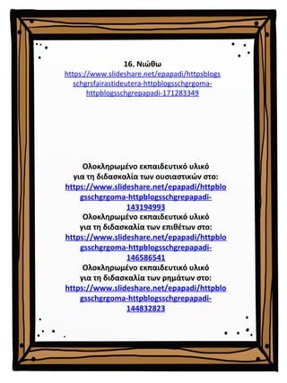 16. Νιώθω
https://www.slideshare.net/epapadi/httpsblogs
schgrsfairastideutera-httpblogsschgrgoma-
httpblogsschgrepapadi-171283349
Ολοκληρωμένο εκπαιδευτικό υλικό
για τη διδασκαλία των επιθέτων στο:
https://www.slideshare.net/epapadi/httpblo
gsschgrgoma-httpblogsschgrepapadi-
146586541
Ολοκληρωμένο εκπαιδευτικό υλικό
για τη διδασκαλία των ρημάτων στο:
https://www.slideshare.net/epapadi/httpblo
gsschgrgoma-httpblogsschgrepapadi-
144832823
Ολοκληρωμένο εκπαιδευτικό υλικό
για τη διδασκαλία των ουσιαστικών στο:
https://www.slideshare.net/epapadi/httpblo
gsschgrgoma-httpblogsschgrepapadi-
143194993
 