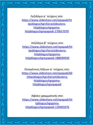 Λεξιλόγιο α΄ τεύχους στο:
https://www.slideshare.net/epapadi/ht
tpsblogsschgrsfairastideutera-
httpblogsschgrgoma-
httpblogsschgrepapadi-170657070
Λεξιλόγιο β΄ τεύχους στο:
https://www.slideshare.net/epapadi/ht
tpsblogsschgrsfairastideutera-
httpblogsschgrgoma-
httpblogsschgrepapadi-188699930
Οικογένειες λέξεων α΄ τεύχους στο:
https://www.slideshare.net/epapadi/60
-httpsblogsschgrsfairastideutera-
httpblogsschgrgoma-
httpblogsschgrepapadi
Αφίσες γραμματικής στο:
https://www.slideshare.net/epapadi/ht
tpblogsschgrgoma-
httpblogsschgrepapadi-139405976
 