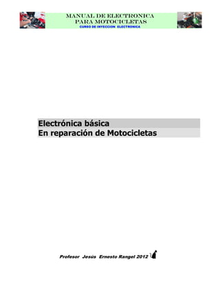 MANUAL DE ELECTRONICA
PARA MOTOCICLETAS
CURSO DE INYECCION ELECTRONICA

Electrónica básica
En reparación de Motocicletas



Profesor Jesús Ernesto Rangel 2012

 