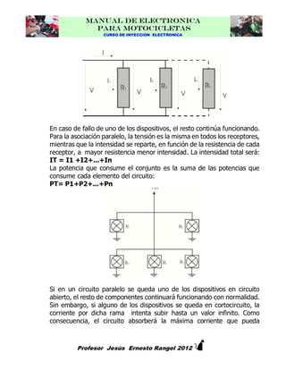 MANUAL DE ELECTRONICA
PARA MOTOCICLETAS
CURSO DE INYECCION ELECTRONICA

En caso de fallo de uno de los dispositivos, el resto continúa funcionando.
Para la asociación paralelo, la tensión es la misma en todos los receptores,
mientras que la intensidad se reparte, en función de la resistencia de cada
receptor, a mayor resistencia menor intensidad. La intensidad total será:
IT = I1 +I2+...+In
La potencia que consume el conjunto es la suma de las potencias que
consume cada elemento del circuito:
PT= P1+P2+...+Pn

Si en un circuito paralelo se queda uno de los dispositivos en circuito
abierto, el resto de componentes continuará funcionando con normalidad.
Sin embargo, si alguno de los dispositivos se queda en cortocircuito, la
corriente por dicha rama intenta subir hasta un valor infinito. Como
consecuencia, el circuito absorberá la máxima corriente que pueda



Profesor Jesús Ernesto Rangel 2012

 
