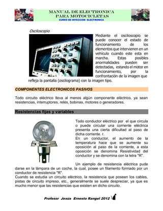 MANUAL DE ELECTRONICA
PARA MOTOCICLETAS
CURSO DE INYECCION ELECTRONICA

Osciloscopio

Mediante el osciloscopio se
puede conocer el estado de
funcionamiento
de
los
elementos que intervienen en un
vehículo cuando este esta en
marcha.
Estas
posibles
anormalidades
pueden
ser
detectadas, estando el motor en
funcionamiento,
por
la
confrontación de la imagen que
refleja la pantalla (oscilograma) con la imagen tipo.
COMPONENTES ELECTRONICOS PASIVOS
Todo circuito eléctrico lleva al menos algún componente eléctrico, ya sean
resistencias, interruptores, relés, bobinas, motores o generadores.

Resistencias fijas y variables
Todo conductor eléctrico por el que circula
o puede circular una corriente eléctrica
presenta una cierta dificultad al paso de
dicha corriente. r.
En un conductor, el aumento de la
temperatura hace que se aumente su
oposición al paso de la corriente, a esta
oposición se denomina Resistividad del
conductor y se denomina con la letra "R".
Un ejemplo de resistencia eléctrica pude
darse en la lámpara de un coche, la cual, posee un filamento formado por un
conductor de resistencia "R".
Cuando se estudia un circuito eléctrico, la resistencia que poseen los cables,
pistas de circuito impreso, etc., generalmente se suele despreciar, ya que es
mucho menor que las resistencias que existen en dicho circuito.



Profesor Jesús Ernesto Rangel 2012

 