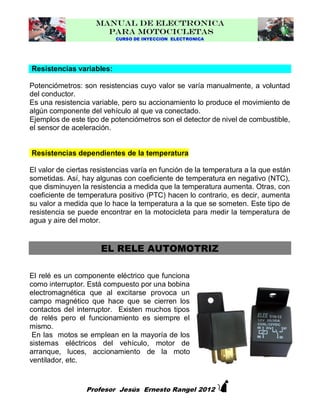 MANUAL DE ELECTRONICA
PARA MOTOCICLETAS
CURSO DE INYECCION ELECTRONICA

Resistencias variables:
Potenciómetros: son resistencias cuyo valor se varía manualmente, a voluntad
del conductor.
Es una resistencia variable, pero su accionamiento lo produce el movimiento de
algún componente del vehículo al que va conectado.
Ejemplos de este tipo de potenciómetros son el detector de nivel de combustible,
el sensor de aceleración.

Resistencias dependientes de la temperatura
El valor de ciertas resistencias varía en función de la temperatura a la que están
sometidas. Así, hay algunas con coeficiente de temperatura en negativo (NTC),
que disminuyen la resistencia a medida que la temperatura aumenta. Otras, con
coeficiente de temperatura positivo (PTC) hacen lo contrario, es decir, aumenta
su valor a medida que lo hace la temperatura a la que se someten. Este tipo de
resistencia se puede encontrar en la motocicleta para medir la temperatura de
agua y aire del motor.

EL RELE AUTOMOTRIZ
El relé es un componente eléctrico que funciona
como interruptor. Está compuesto por una bobina
electromagnética que al excitarse provoca un
campo magnético que hace que se cierren los
contactos del interruptor. Existen muchos tipos
de relés pero el funcionamiento es siempre el
mismo.
En las motos se emplean en la mayoría de los
sistemas eléctricos del vehículo, motor de
arranque, luces, accionamiento de la moto
ventilador, etc.



Profesor Jesús Ernesto Rangel 2012

 