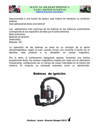 MANUAL DE ELECTRONICA
PARA MOTOCICLETAS
CURSO DE INYECCION ELECTRONICA

desconectada a una fuente de poder), esta tratará de mantener su condición
anterior.
Qué aplicaciones tiene una bobina?
Las aplicaciones más comunes de las bobinas en los sistemas automotrices
corresponde al uso específico de ellas por lo tanto tenemos:
Relé automotriz.
Bobinas de ignición.
Solenoides.
Motores DC.
La operación de las bobinas se basa en un principio de la teoría
electromagnética, según el cual, cuando circula una corriente a través de un
alambre, este produce a su alrededor un campo magnético.
Por lo tanto, si continuamos agregando espiras, formando una bobina
propiamente dicha, los campos magnéticos creados por cada una se reforzaran
mutuamente, configurando así un campo de mayor intensidad en el interior del
sistema, El conjunto se comporta entonces como un electroimán.

Bobinas de ignición



Profesor Jesús Ernesto Rangel 2012

 