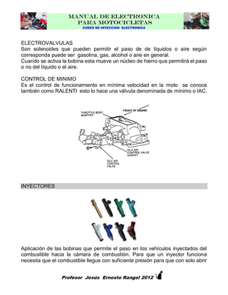 MANUAL DE ELECTRONICA
PARA MOTOCICLETAS
CURSO DE INYECCION ELECTRONICA

ELECTROVALVULAS
Son solenoides que pueden permitir el paso de de líquidos o aire según
corresponda puede ser gasolina, gas, alcohol o aire en general.
Cuando se activa la bobina esta mueve un núcleo de hierro que permitirá el paso
o no del líquido o el aire.
CONTROL DE MINIMO
Es el control de funcionamiento en mínima velocidad en la moto se conoce
también como RALENTI esto lo hace una válvula denominada de mínimo o IAC.

INYECTORES

Aplicación de las bobinas que permite el paso en los vehículos inyectados del
combustible hacia la cámara de combustión. Para que un inyector funcione
necesita que el combustible llegue con suficiente presión para que con solo abrir



Profesor Jesús Ernesto Rangel 2012

 