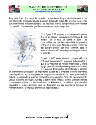MANUAL DE ELECTRONICA
PARA MOTOCICLETAS
CURSO DE INYECCION ELECTRONICA

Tras esta dura. Por tanto, la cantidad de combustible que el cilindro recibe es
estrictamente proporcional a la duración del citado pulso. Un inyector no es más
que una válvula electromagnética de reducida inercia que permite abrir y cerrar
con presión el paso de la gasolina muchas veces por segundo.
En la figura 5.39 se aprecia el cuerpo del inyector
A y en su interior la aguja pulverizadora B por
medio de la cual se cierra el paso de
combustible por la tobera de salida. La gasolina
entra en a través del filtro G a llenar el interior
del cuerpo dentro del cual también esta el
resorte de cierre C que asegura a la aguja contra
el asiento.
Cuando la UEC lo decide una corriente eléctrica
entra por la conexión F y recorre la bobina fija E
que a su vez atrae en núcleo magnético D de la
aguja permitiendo el paso de gasolina entre este
y el cuerpo del inyector alimentando el cilindro
en el momento adecuado. Es importante cuidar de la limpieza de este elemento
pues llegado el caso puede pegarse la aguja en su asiento de cierre quemando la
bobina y obligando a sustituir el inyector por completo. Para ello es conveniente
utilizar gasolina de buena calidad y sobre todo filtrada. Como también resulta
conveniente utilizar con cierto número de kilómetros un aditivo que disuelva
depósitos y restos gomosos que se depositan en los inyectores además de
mantenimiento y limpieza preventiva especializada.



Profesor Jesús Ernesto Rangel 2012

 