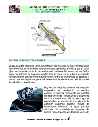 MANUAL DE ELECTRONICA
PARA MOTOCICLETAS
CURSO DE INYECCION ELECTRONICA

SISTEMA DE INYECCION ACTUALES
En la actualidad el empleo de la alimentación por inyección ha experimentado una
gran evolución en los modelos de gran cilindrada pudiendo afirmarse que en corto
plazo los carburadores serán piezas de museo en Colombia y en el mundo. De los
primeros sistemas de inyección electrónicos se conserva su sistema general de
funcionamiento basado como es sabido en el control de los tiempos de apertura y
cierre de los inyectores para así determinar la dosificación de la mezcla
introducida en los cilindros.
Hoy en día todos los sistemas de inyección
empleados son multipunto secuenciales
aunque un sistema monopunto en modelos
de baja cilindrada conservando el diseño de
las motos carburadas de tal forma que el
combustible se inyecta siempre durante la
admisión pudiendo disponer incluso de
dosificación individual
al igual que los
sistemas de encendido de conjunto de
bobina-bujía disponen de diferente curva de



Profesor Jesús Ernesto Rangel 2012

 