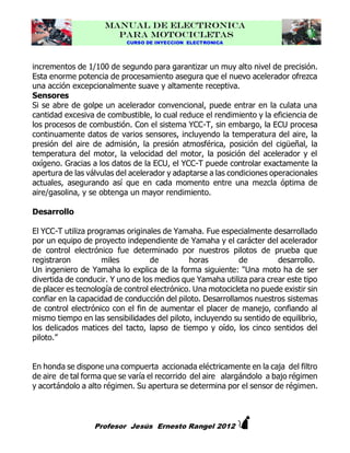 MANUAL DE ELECTRONICA
PARA MOTOCICLETAS
CURSO DE INYECCION ELECTRONICA

incrementos de 1/100 de segundo para garantizar un muy alto nivel de precisión.
Esta enorme potencia de procesamiento asegura que el nuevo acelerador ofrezca
una acción excepcionalmente suave y altamente receptiva.
Sensores
Si se abre de golpe un acelerador convencional, puede entrar en la culata una
cantidad excesiva de combustible, lo cual reduce el rendimiento y la eficiencia de
los procesos de combustión. Con el sistema YCC-T, sin embargo, la ECU procesa
continuamente datos de varios sensores, incluyendo la temperatura del aire, la
presión del aire de admisión, la presión atmosférica, posición del cigüeñal, la
temperatura del motor, la velocidad del motor, la posición del acelerador y el
oxígeno. Gracias a los datos de la ECU, el YCC-T puede controlar exactamente la
apertura de las válvulas del acelerador y adaptarse a las condiciones operacionales
actuales, asegurando así que en cada momento entre una mezcla óptima de
aire/gasolina, y se obtenga un mayor rendimiento.
Desarrollo
El YCC-T utiliza programas originales de Yamaha. Fue especialmente desarrollado
por un equipo de proyecto independiente de Yamaha y el carácter del acelerador
de control electrónico fue determinado por nuestros pilotos de prueba que
registraron
miles
de
horas
de
desarrollo.
Un ingeniero de Yamaha lo explica de la forma siguiente: "Una moto ha de ser
divertida de conducir. Y uno de los medios que Yamaha utiliza para crear este tipo
de placer es tecnología de control electrónico. Una motocicleta no puede existir sin
confiar en la capacidad de conducción del piloto. Desarrollamos nuestros sistemas
de control electrónico con el fin de aumentar el placer de manejo, confiando al
mismo tiempo en las sensibilidades del piloto, incluyendo su sentido de equilibrio,
los delicados matices del tacto, lapso de tiempo y oído, los cinco sentidos del
piloto.”
En honda se dispone una compuerta accionada eléctricamente en la caja del filtro
de aire de tal forma que se varía el recorrido del aire alargándolo a bajo régimen
y acortándolo a alto régimen. Su apertura se determina por el sensor de régimen.



Profesor Jesús Ernesto Rangel 2012

 