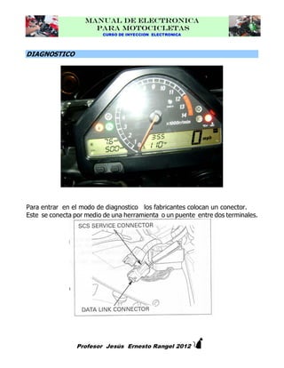 MANUAL DE ELECTRONICA
PARA MOTOCICLETAS
CURSO DE INYECCION ELECTRONICA

DIAGNOSTICO

Para entrar en el modo de diagnostico los fabricantes colocan un conector.
Este se conecta por medio de una herramienta o un puente entre dos terminales.



Profesor Jesús Ernesto Rangel 2012

 