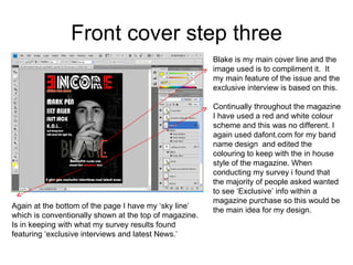 Front cover step three Blake is my main cover line and the image used is to compliment it.  It my main feature of the issue and the exclusive interview is based on this. Continually throughout the magazine I have used a red and white colour scheme and this was no different. I again used dafont.com for my band name design  and edited the colouring to keep with the in house style of the magazine. When  conducting my survey i found that the majority of people asked wanted to see ‘Exclusive’ info within a magazine purchase so this would be the main idea for my design. Again at the bottom of the page I have my ‘sky line’ which is conventionally shown at the top of magazine. Is in keeping with what my survey results found featuring ‘exclusive interviews and latest News.’  