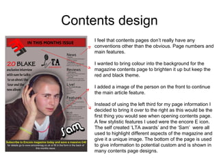 Contents design I feel that contents pages don’t really have any conventions other than the obvious. Page numbers and main features. I wanted to bring colour into the background for the magazine contents page to brighten it up but keep the red and black theme. I added a image of the person on the front to continue the main article feature.  Instead of using the left third for my page information I decided to bring it over to the right as this would be the first thing you would see when opening contents page. A few stylistic features I used were the encore E icon. The self created ‘LTA awards’ and the ‘Sam’  were all used to highlight different aspects of the magazine and give it a unique image. The bottom of the page is used to give information to potential custom and is shown in many contents page designs. 