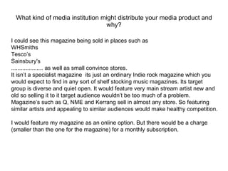 What kind of media institution might distribute your media product and why? I could see this magazine being sold in places such as WHSmiths  Tesco’s Sainsbury's .................... as well as small convince stores.  It isn’t a specialist magazine  its just an ordinary Indie rock magazine which you would expect to find in any sort of shelf stocking music magazines. Its target group is diverse and quiet open. It would feature very main stream artist new and old so selling it to it target audience wouldn’t be too much of a problem.  Magazine’s such as Q, NME and Kerrang sell in almost any store. So featuring similar artists and appealing to similar audiences would make healthy competition. I would feature my magazine as an online option. But there would be a charge (smaller than the one for the magazine) for a monthly subscription. 