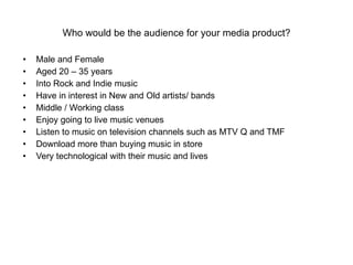Who would be the audience for your media product? Male and Female Aged 20 – 35 years  Into Rock and Indie music Have in interest in New and Old artists/ bands Middle / Working class Enjoy going to live music venues Listen to music on television channels such as MTV Q and TMF Download more than buying music in store Very technological with their music and lives 