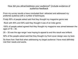 How did you attract/address your audience? (include evidence of audience feedback From my survey results a have concluded that I attracted and addressed my preferred audience with a number of techniques.  Firstly 95% of people asked said that they thought my magazine genre was Rock with 45% and 50% said they thought it was of an indie genre. 100% of people asked agreed that they thought my magazine was aimed between the ages of 16 – 35.  20 – 35 was the age range I was hoping to appeal to and this result was brilliant. 50% of the people asked said that they thought my front cover design was my best.  So there fore I feel that when addressing my target audience I have most definitely  met their needs and wants.  
