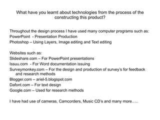 What have you learnt about technologies from the process of the constructing this product? Throughout the design process I have used many computer programs such as: PowerPoint  - Presentation Production  Photoshop – Using Layers, Image editing and Text editing Websites such as: Slideshare.com – For PowerPoint presentations Issuu.com  - For Word documentation issuing  Surveymonkey.com – For the design and production of survey’s for feedback and research methods Blogger.com – ariel-5.blogspot.com Dafont.com – For text design Google.com – Used for research methods I have had use of cameras, Camcorders, Music CD’s and many more….. 