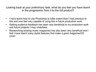 Looking back at your preliminary task, what do you feel you have learnt in the progression from it to the full product? I have learnt how to use Photoshop to fuller extent than I had previous to this and now feel very capable of using this in future production work. Getting audience feedback has been very beneficial to my production work and future projects I may undertake.  Researching existing music magazines has also been very beneficial and I feel I have learnt many stylist features that make a good magazine/CD cover. 