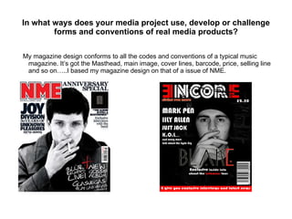 In what ways does your media project use, develop or challenge forms and conventions of real media products? My magazine design conforms to all the codes and conventions of a typical music magazine. It’s got the Masthead, main image, cover lines, barcode, price, selling line and so on…..I based my magazine design on that of a issue of NME. 