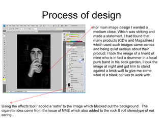 Process of design For main image design I wanted a medium close. Which was striking and made a statement. I had found that many products (CD’s and Magazines) which used such images came across and being quiet serious about their product. I took the image of a friend of mine who is in fact a drummer in a local punk band in his back garden. I took the image at night and got him to stand against a brick wall to give me some what of a blank canvas to work with.  Using the effects tool I added a ‘satin’ to the image which blacked out the background.  The cigarette idea came from the issue of NME which also added to the rock & roll stereotype of not caring . 