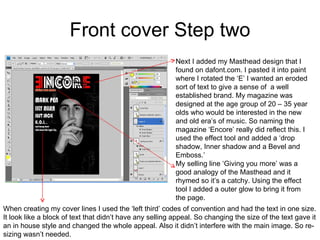 Front cover Step two Next I added my Masthead design that I found on dafont.com. I pasted it into paint where I rotated the ‘E’ I wanted an eroded sort of text to give a sense of  a well established brand. My magazine was designed at the age group of 20 – 35 year olds who would be interested in the new and old era’s of music. So naming the magazine ‘Encore’ really did reflect this. I used the effect tool and added a ‘drop shadow, Inner shadow and a Bevel and Emboss.’ My selling line ‘Giving you more’ was a good analogy of the Masthead and it rhymed so it’s a catchy. Using the effect tool I added a outer glow to bring it from the page.  When creating my cover lines I used the ‘left third’ codes of convention and had the text in one size. It look like a block of text that didn’t have any selling appeal. So changing the size of the text gave it an in house style and changed the whole appeal. Also it didn’t interfere with the main image. So re-sizing wasn’t needed.  