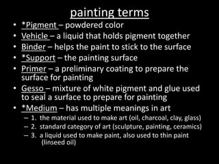 painting terms*Pigment – powdered colorVehicle – a liquid that holds pigment togetherBinder – helps the paint to stick to the surface*Support – the painting surfacePrimer – a preliminary coating to prepare the surface for paintingGesso – mixture of white pigment and glue used to seal a surface to prepare for painting*Medium – has multiple meanings in art1.  the material used to make art (oil, charcoal, clay, glass)2.  standard category of art (sculpture, painting, ceramics)3.  a liquid used to make paint, also used to thin paint 	    (linseed oil)