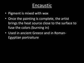 EncausticPigment is mixed with waxOnce the painting is complete, the artist brings the heat source close to the surface to fuse the colors (burning in)Used in ancient Greece and in Roman-Egyptian portraiture