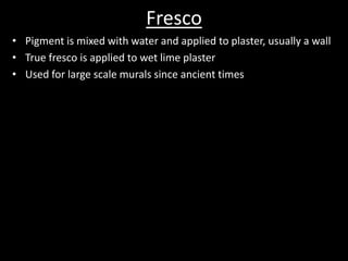 FrescoPigment is mixed with water and applied to plaster, usually a wallTrue fresco is applied to wet lime plasterUsed for large scale murals since ancient times