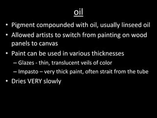 oilPigment compounded with oil, usually linseed oilAllowed artists to switch from painting on wood panels to canvasPaint can be used in various thicknessesGlazes - thin, translucent veils of colorImpasto – very thick paint, often strait from the tubeDries VERY slowly