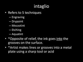 intaglioRefers to 5 techniquesEngravingDrypointMezzotintEtchingAquatint*Opposite of relief, the ink goes into the grooves on the surface.*Artist makes lines or grooves into a metal plate using a sharp tool or acid