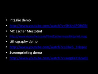 Intaglio demohttp://www.youtube.com/watch?v=SNKn4PORGBIMC Escher Mezzotinthttp://www.mcescher.com/Film/Eschermezotintprint.mpgLithography demohttp://www.youtube.com/watch?v=JHw5_1HopscScreenprinting demohttp://www.youtube.com/watch?v=wogKeYH2wEE