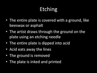 EtchingThe entire plate is covered with a ground, like beeswax or asphaltThe artist draws through the ground on the plate using an etching needleThe entire plate is dipped into acidAcid eats away the linesThe ground is removedThe plate is inked and printed 