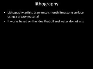 lithographyLithography artists draw onto smooth limestone surface using a greasy materialIt works based on the idea that oil and water do not mix