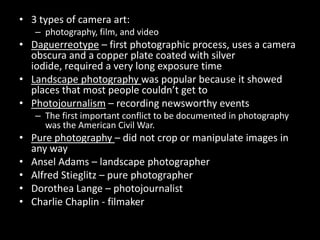 3 types of camera art: photography, film, and videoDaguerreotype – first photographic process, uses a camera obscura and a copper plate coated with silver iodide, required a very long exposure timeLandscape photography was popular because it showed places that most people couldn’t get toPhotojournalism – recording newsworthy eventsThe first important conflict to be documented in photography was the American Civil War.Pure photography – did not crop or manipulate images in any wayAnsel Adams – landscape photographerAlfred Stieglitz – pure photographerDorothea Lange – photojournalistCharlie Chaplin - filmaker