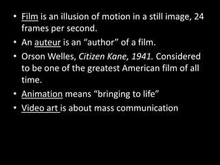 Film is an illusion of motion in a still image, 24 frames per second.An auteur is an “author” of a film. Orson Welles, Citizen Kane, 1941. Considered to be one of the greatest American film of all time.Animation means “bringing to life”Video art is about mass communication
