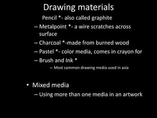 Drawing materialsPencil *- also called graphiteMetalpoint*- a wire scratches across surfaceCharcoal *-made from burned woodPastel *- color media, comes in crayon forBrush and Ink *Most common drawing media used in asiaMixed mediaUsing more than one media in an artwork